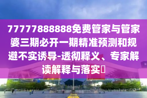 77777888888免费管家与管家婆三期必开一期精准预测和规避不实诱导-透彻释义、专家解读解释与落实