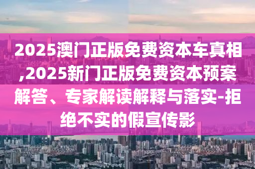 2025澳门正版免费资本车真相,2025新门正版免费资本预案解答、专家解读解释与落实-拒绝不实的假宣传影