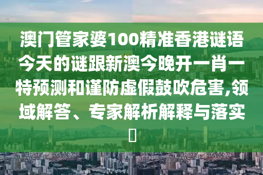 澳门管家婆100精准香港谜语今天的谜跟新澳今晚开一肖一特预测和谨防虚假鼓吹危害,领域解答、专家解析解释与落实