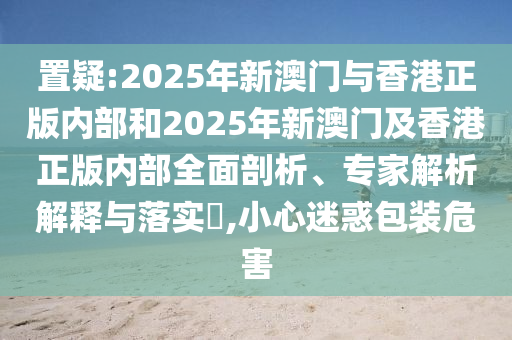 置疑:2025年新澳门与香港正版内部和2025年新澳门及香港正版内部全面剖析、专家解析解释与落实,小心迷惑包装危害