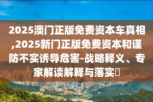 2025澳门正版免费资本车真相,2025新门正版免费资本和谨防不实诱导危害-战略释义、专家解读解释与落实​