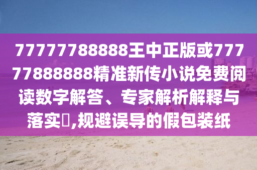77777788888王中正版或77777888888精准新传小说免费阅读数字解答、专家解析解释与落实,规避误导的假包装纸