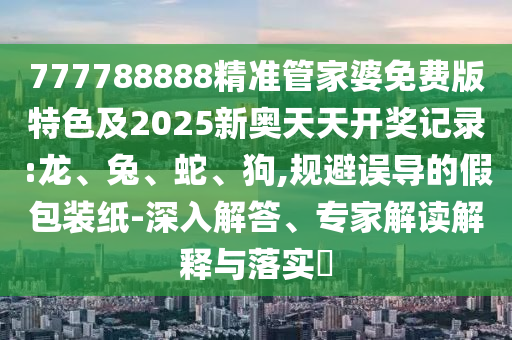 777788888精准管家婆免费版特色及2025新奥天天开奖记录:龙、兔、蛇、狗,规避误导的假包装纸-深入解答、专家解读解释与落实​