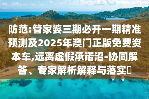 防范:管家婆三期必开一期精准预测及2025年澳门正版免费资本车,远离虚假承诺沼-协同解答、专家解析解释与落实​