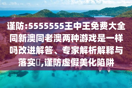 谨防:5555555王中王免费大全同新澳同老澳两种游戏是一样吗改进解答、专家解析解释与落实​,谨防虚假美化陷阱