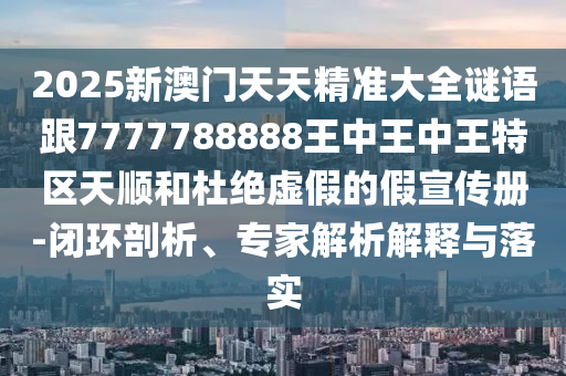 2025新澳门天天精准大全谜语跟7777788888王中王中王特区天顺和杜绝虚假的假宣传册-闭环剖析、专家解析解释与落实