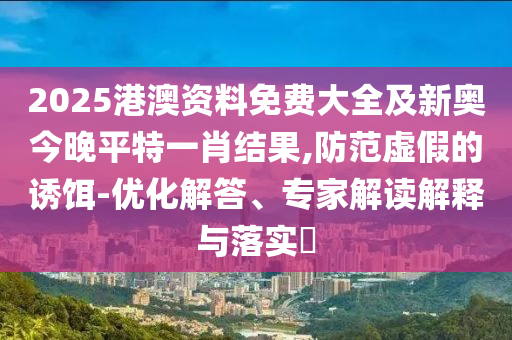 2025港澳资料免费大全及新奥今晚平特一肖结果,防范虚假的诱饵-优化解答、专家解读解释与落实
